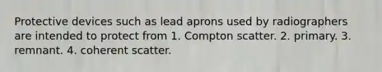 Protective devices such as lead aprons used by radiographers are intended to protect from 1. Compton scatter. 2. primary. 3. remnant. 4. coherent scatter.