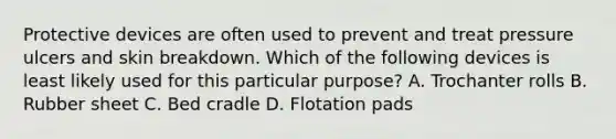 Protective devices are often used to prevent and treat pressure ulcers and skin breakdown. Which of the following devices is least likely used for this particular purpose? A. Trochanter rolls B. Rubber sheet C. Bed cradle D. Flotation pads