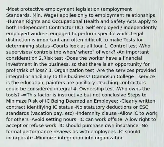 -Most protective employment legislation (employment Standards, Min. Wage) applies only to employment relationships -Human Rights and Occupational Health and Safety Acts apply to both Independent Contractor (IC) -Self-employed / independently employed workers engaged to perform specific work -Legal distinction is important and often difficult to make Tests for determining status -Courts look at all four 1. Control test -Who supervises/ controls the when/ where" of work? -An important consideration 2.Risk test -Does the worker have a financial investment in the business, so that there is an opportunity for profit/risk of loss? 3. Organization test -Are the services provided integral or ancillary to the business? (Camosun College - service is the education, painters are ancillary -Teaching contractors could be considered integral 4. Ownership test -Who owns the tools? -=This factor is instructive but not conclusive Steps to Minimize Risk of IC Being Deemed an Employee: -Clearly written contract identifying IC status -No statutory deductions or ESC standards (vacation pay, etc) -Indemnity clause -Allow IC to work for others -Avoid setting hours -IC can work offsite -Allow right to accept or refuse work -IC should purchase own insurance -No formal performance reviews as with employees -IC should incorporate -Minimize integration into organization