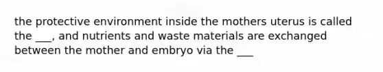 the protective environment inside the mothers uterus is called the ___, and nutrients and waste materials are exchanged between the mother and embryo via the ___