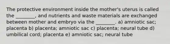 The protective environment inside the mother's uterus is called the ________, and nutrients and waste materials are exchanged between mother and embryo via the ________. a) amniotic sac; placenta b) placenta; amniotic sac c) placenta; neural tube d) umbilical cord; placenta e) amniotic sac; neural tube