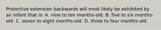 Protective extension backwards will most likely be exhibited by an infant that is: A. nine to ten months-old. B. five to six months-old. C. seven to eight months-old. D. three to four months-old.