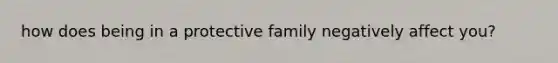 how does being in a protective family negatively affect you?