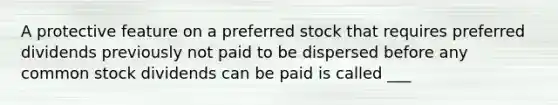 A protective feature on a preferred stock that requires preferred dividends previously not paid to be dispersed before any common stock dividends can be paid is called ___