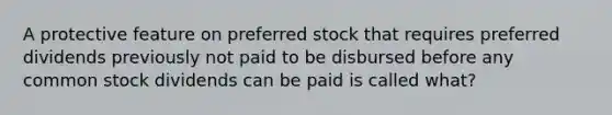 A protective feature on preferred stock that requires preferred dividends previously not paid to be disbursed before any common stock dividends can be paid is called what?