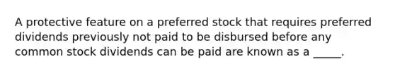 A protective feature on a preferred stock that requires preferred dividends previously not paid to be disbursed before any common stock dividends can be paid are known as a _____.