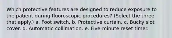 Which protective features are designed to reduce exposure to the patient during fluoroscopic procedures? (Select the three that apply.) a. Foot switch. b. Protective curtain. c. Bucky slot cover. d. Automatic collimation. e. Five-minute reset timer.