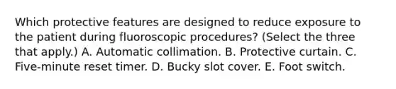 Which protective features are designed to reduce exposure to the patient during fluoroscopic procedures? (Select the three that apply.) A. Automatic collimation. B. Protective curtain. C. Five-minute reset timer. D. Bucky slot cover. E. Foot switch.