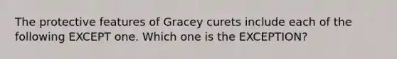 The protective features of Gracey curets include each of the following EXCEPT one. Which one is the EXCEPTION?