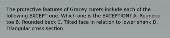 The protective features of Gracey curets include each of the following EXCEPT one. Which one is the EXCEPTION? A. Rounded toe B. Rounded back C. Tilted face in relation to lower shank D. Triangular cross-section