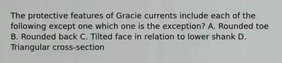 The protective features of Gracie currents include each of the following except one which one is the exception? A. Rounded toe B. Rounded back C. Tilted face in relation to lower shank D. Triangular cross-section