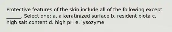 Protective features of the skin include all of the following except ______. Select one: a. a keratinized surface b. resident biota c. high salt content d. high pH e. lysozyme