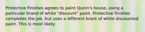 Protective Finishes agrees to paint Quinn's house, using a particular brand of white "discount" paint. Protective finishes completes the job, but uses a different brant of white discounted paint. This is most likely: