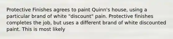 Protective Finishes agrees to paint Quinn's house, using a particular brand of white "discount" pain. Protective finishes completes the job, but uses a different brand of white discounted paint. This is most likely