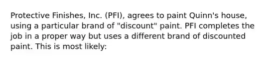 Protective Finishes, Inc. (PFI), agrees to paint Quinn's house, using a particular brand of "discount" paint. PFI completes the job in a proper way but uses a different brand of discounted paint. This is most likely: