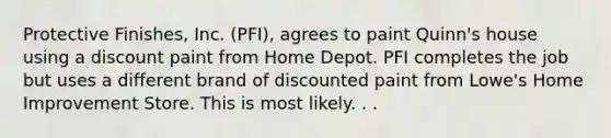 Protective Finishes, Inc. (PFI), agrees to paint Quinn's house using a discount paint from Home Depot. PFI completes the job but uses a different brand of discounted paint from Lowe's Home Improvement Store. This is most likely. . .