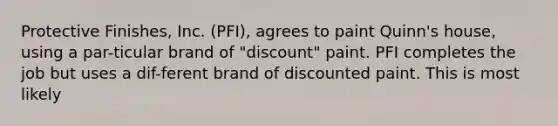 Protective Finishes, Inc. (PFI), agrees to paint Quinn's house, using a par-ticular brand of "discount" paint. PFI completes the job but uses a dif-ferent brand of discounted paint. This is most likely