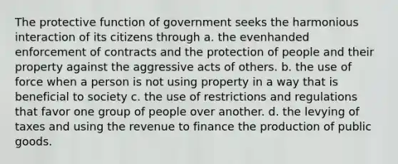 The protective function of government seeks the harmonious interaction of its citizens through a. the evenhanded enforcement of contracts and the protection of people and their property against the aggressive acts of others. b. the use of force when a person is not using property in a way that is beneficial to society c. the use of restrictions and regulations that favor one group of people over another. d. the levying of taxes and using the revenue to finance the production of public goods.