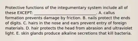 Protective functions of the integumentary system include all of these EXCEPT: ________________________________. A. callus formation prevents damage by friction. B. nails protect the ends of digits. C. hairs in the nose and ears prevent entry of foreign materials. D. hair protects the head from abrasion and ultraviolet light. E. skin glands produce alkaline secretions that kill bacteria.