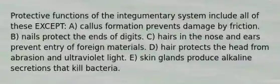 Protective functions of the integumentary system include all of these EXCEPT: A) callus formation prevents damage by friction. B) nails protect the ends of digits. C) hairs in the nose and ears prevent entry of foreign materials. D) hair protects the head from abrasion and ultraviolet light. E) skin glands produce alkaline secretions that kill bacteria.