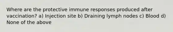 Where are the protective immune responses produced after vaccination? a) Injection site b) Draining lymph nodes c) Blood d) None of the above