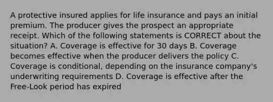 A protective insured applies for life insurance and pays an initial premium. The producer gives the prospect an appropriate receipt. Which of the following statements is CORRECT about the situation? A. Coverage is effective for 30 days B. Coverage becomes effective when the producer delivers the policy C. Coverage is conditional, depending on the insurance company's underwriting requirements D. Coverage is effective after the Free-Look period has expired