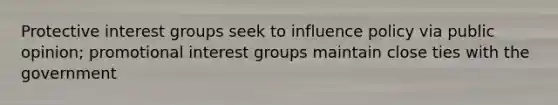 Protective <a href='https://www.questionai.com/knowledge/kiXYXLKJmH-interest-groups' class='anchor-knowledge'>interest groups</a> seek to influence policy via public opinion; promotional interest groups maintain close ties with the government