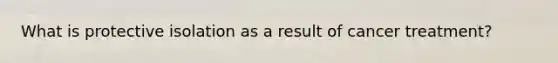 What is protective isolation as a result of cancer treatment?