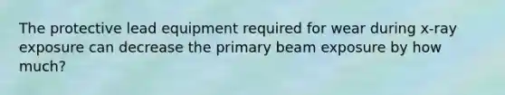 The protective lead equipment required for wear during x-ray exposure can decrease the primary beam exposure by how much?