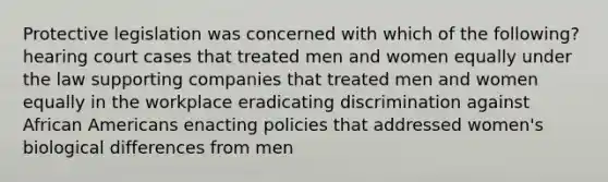 Protective legislation was concerned with which of the following? hearing court cases that treated men and women equally under the law supporting companies that treated men and women equally in the workplace eradicating discrimination against African Americans enacting policies that addressed women's biological differences from men