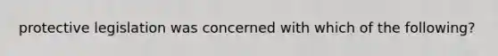 protective legislation was concerned with which of the following?
