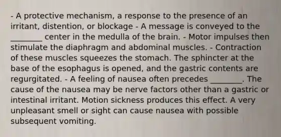 - A protective mechanism, a response to the presence of an irritant, distention, or blockage - A message is conveyed to the ________ center in the medulla of the brain. - Motor impulses then stimulate the diaphragm and abdominal muscles. - Contraction of these muscles squeezes the stomach. The sphincter at the base of the esophagus is opened, and the gastric contents are regurgitated. - A feeling of nausea often precedes ________. The cause of the nausea may be nerve factors other than a gastric or intestinal irritant. Motion sickness produces this effect. A very unpleasant smell or sight can cause nausea with possible subsequent vomiting.