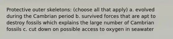 Protective outer skeletons: (choose all that apply) a. evolved during the Cambrian period b. survived forces that are apt to destroy fossils which explains the large number of Cambrian fossils c. cut down on possible access to oxygen in seawater