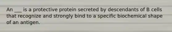 An ___ is a protective protein secreted by descendants of B cells that recognize and strongly bind to a specific biochemical shape of an antigen.