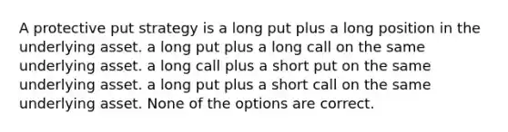 A protective put strategy is a long put plus a long position in the underlying asset. a long put plus a long call on the same underlying asset. a long call plus a short put on the same underlying asset. a long put plus a short call on the same underlying asset. None of the options are correct.