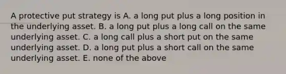 A protective put strategy is A. a long put plus a long position in the underlying asset. B. a long put plus a long call on the same underlying asset. C. a long call plus a short put on the same underlying asset. D. a long put plus a short call on the same underlying asset. E. none of the above