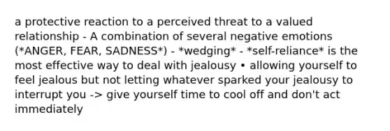 a protective reaction to a perceived threat to a valued relationship - A combination of several negative emotions (*ANGER, FEAR, SADNESS*) - *wedging* - *self-reliance* is the most effective way to deal with jealousy • allowing yourself to feel jealous but not letting whatever sparked your jealousy to interrupt you -> give yourself time to cool off and don't act immediately