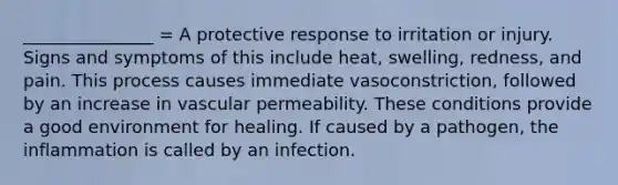 _______________ = A protective response to irritation or injury. Signs and symptoms of this include heat, swelling, redness, and pain. This process causes immediate vasoconstriction, followed by an increase in vascular permeability. These conditions provide a good environment for healing. If caused by a pathogen, the inflammation is called by an infection.