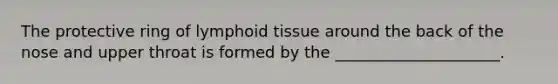 The protective ring of lymphoid tissue around the back of the nose and upper throat is formed by the _____________________.