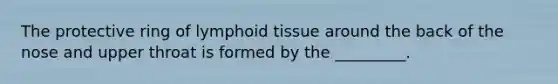 The protective ring of lymphoid tissue around the back of the nose and upper throat is formed by the _________.