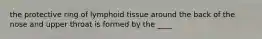 the protective ring of lymphoid tissue around the back of the nose and upper throat is formed by the ____