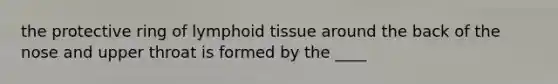 the protective ring of lymphoid tissue around the back of the nose and upper throat is formed by the ____