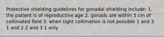 Protective shielding guidelines for gonadal shielding include: 1. the patient is of reproductive age 2. gonads are within 5 cm of collimated field 3. when tight collimation is not possible 1 and 3 1 and 2 2 and 3 1 only