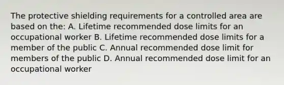 The protective shielding requirements for a controlled area are based on the: A. Lifetime recommended dose limits for an occupational worker B. Lifetime recommended dose limits for a member of the public C. Annual recommended dose limit for members of the public D. Annual recommended dose limit for an occupational worker