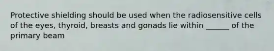 Protective shielding should be used when the radiosensitive cells of the eyes, thyroid, breasts and gonads lie within ______ of the primary beam
