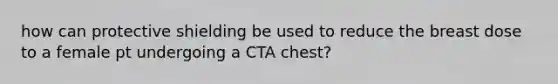 how can protective shielding be used to reduce the breast dose to a female pt undergoing a CTA chest?