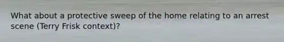 What about a protective sweep of the home relating to an arrest scene (Terry Frisk context)?