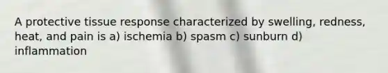 A protective tissue response characterized by swelling, redness, heat, and pain is a) ischemia b) spasm c) sunburn d) inflammation