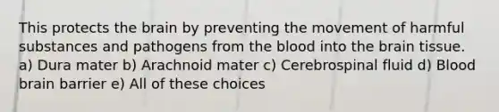 This protects the brain by preventing the movement of harmful substances and pathogens from the blood into the brain tissue. a) Dura mater b) Arachnoid mater c) Cerebrospinal fluid d) Blood brain barrier e) All of these choices