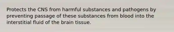 Protects the CNS from harmful substances and pathogens by preventing passage of these substances from blood into the interstitial fluid of the brain tissue.